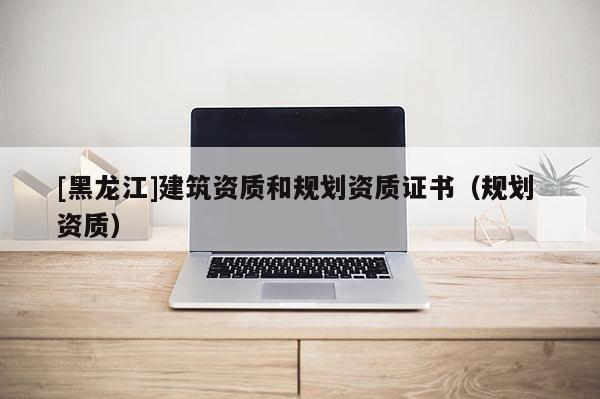 [黑龍江]建筑資質(zhì)和規(guī)劃資質(zhì)證書（規(guī)劃 資質(zhì)）