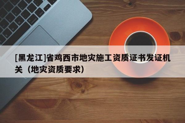 [黑龍江]省雞西市地災(zāi)施工資質(zhì)證書(shū)發(fā)證機(jī)關(guān)（地災(zāi)資質(zhì)要求）
