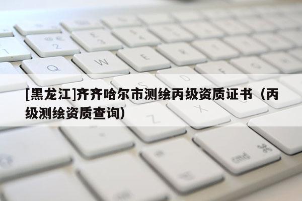 [黑龍江]齊齊哈爾市測(cè)繪丙級(jí)資質(zhì)證書(shū)（丙級(jí)測(cè)繪資質(zhì)查詢(xún)）