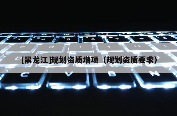 [黑龍江]規(guī)劃資質(zhì)增項（規(guī)劃資質(zhì)要求）
