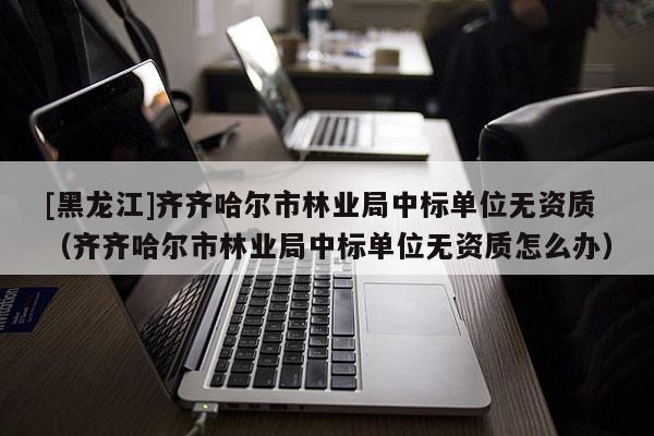 [黑龍江]齊齊哈爾市林業(yè)局中標單位無資質(zhì)（齊齊哈爾市林業(yè)局中標單位無資質(zhì)怎么辦）