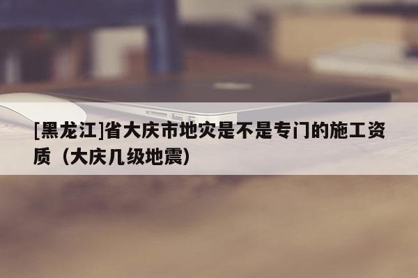 [黑龍江]省大慶市地災(zāi)是不是專門的施工資質(zhì)（大慶幾級(jí)地震）