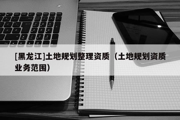 [黑龍江]土地規(guī)劃整理資質(zhì)（土地規(guī)劃資質(zhì)業(yè)務(wù)范圍）