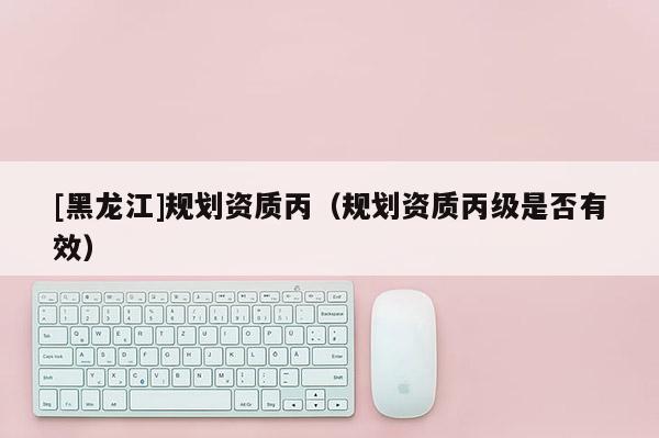 [黑龍江]規(guī)劃資質(zhì)丙（規(guī)劃資質(zhì)丙級是否有效）