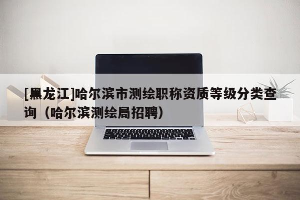 [黑龍江]哈爾濱市測(cè)繪職稱資質(zhì)等級(jí)分類查詢（哈爾濱測(cè)繪局招聘）