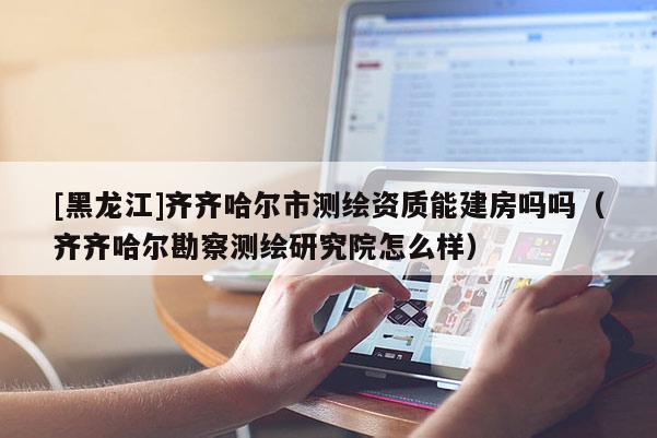 [黑龍江]齊齊哈爾市測繪資質(zhì)能建房嗎嗎（齊齊哈爾勘察測繪研究院怎么樣）