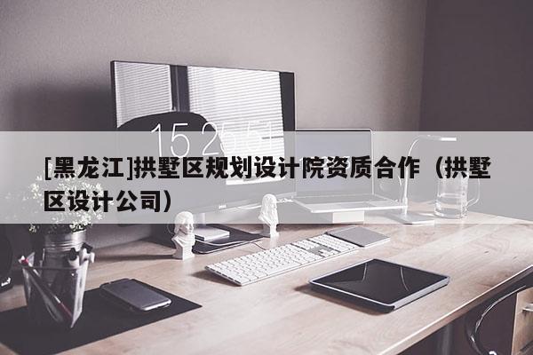 [黑龍江]拱墅區(qū)規(guī)劃設(shè)計院資質(zhì)合作（拱墅區(qū)設(shè)計公司）