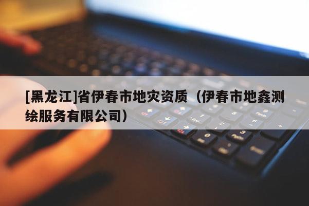 [黑龍江]省伊春市地災(zāi)資質(zhì)（伊春市地鑫測(cè)繪服務(wù)有限公司）